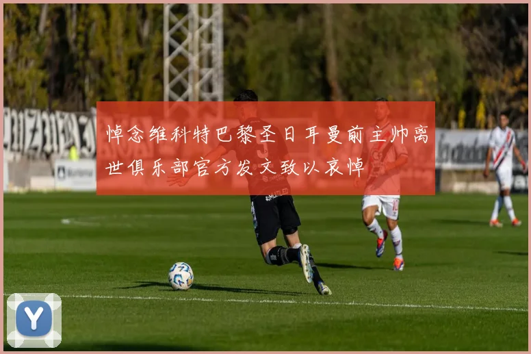 悼念维科特巴黎圣日耳曼前主帅离世俱乐部官方发文致以哀悼