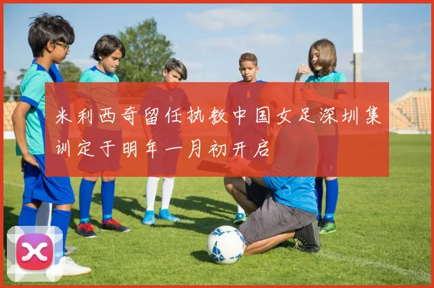 米利西奇留任执教中国女足深圳集训定于明年一月初开启