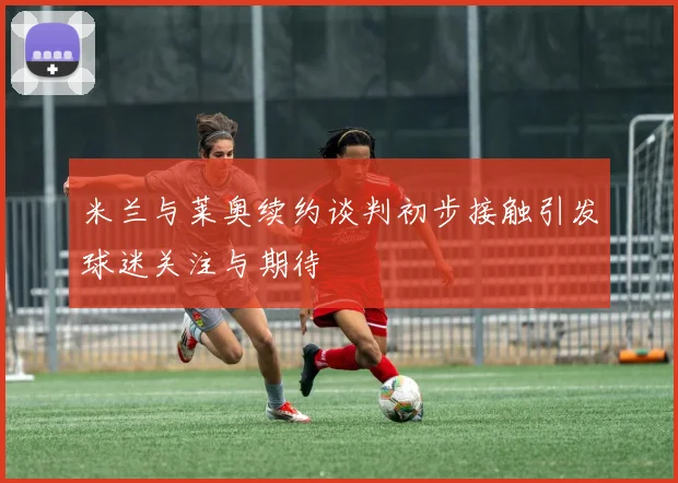 米兰与莱奥续约谈判初步接触引发球迷关注与期待