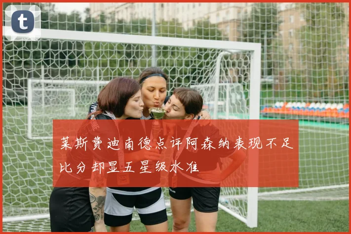 莱斯费迪南德点评阿森纳表现不足比分却显五星级水准