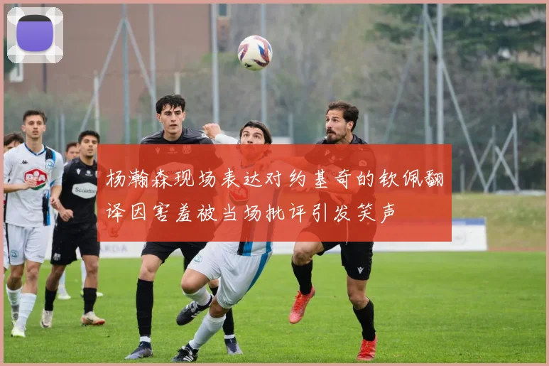 杨瀚森现场表达对约基奇的钦佩翻译因害羞被当场批评引发笑声