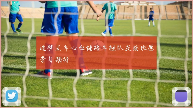 追梦五年心血铺路年轻队友接班愿景与期待