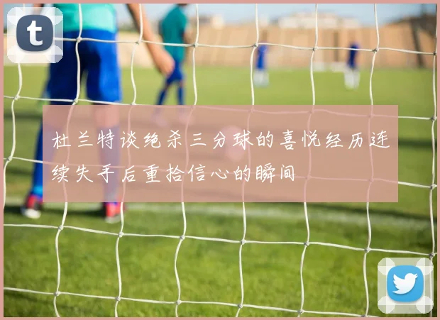 杜兰特谈绝杀三分球的喜悦经历连续失手后重拾信心的瞬间