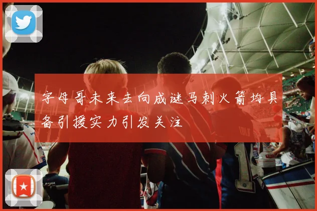 字母哥未来去向成谜马刺火箭均具备引援实力引发关注