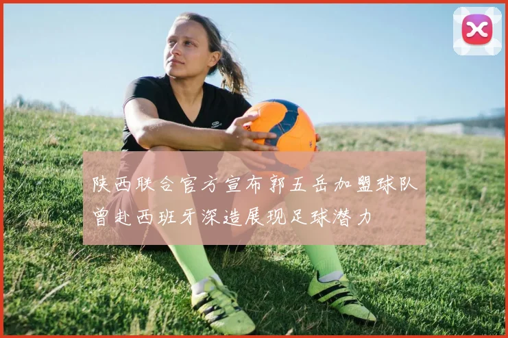 陕西联合官方宣布郭五岳加盟球队曾赴西班牙深造展现足球潜力