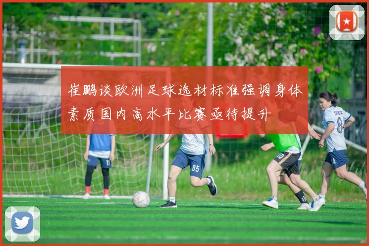 崔鹏谈欧洲足球选材标准强调身体素质国内高水平比赛亟待提升