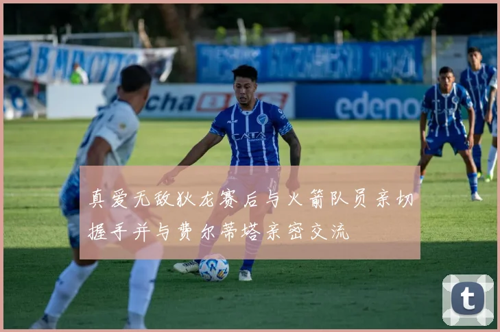 真爱无敌狄龙赛后与火箭队员亲切握手并与费尔蒂塔亲密交流