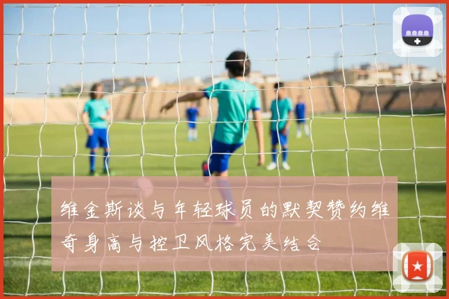 维金斯谈与年轻球员的默契赞约维奇身高与控卫风格完美结合