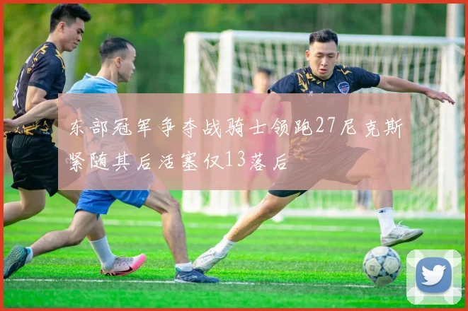 东部冠军争夺战骑士领跑27尼克斯紧随其后活塞仅13落后