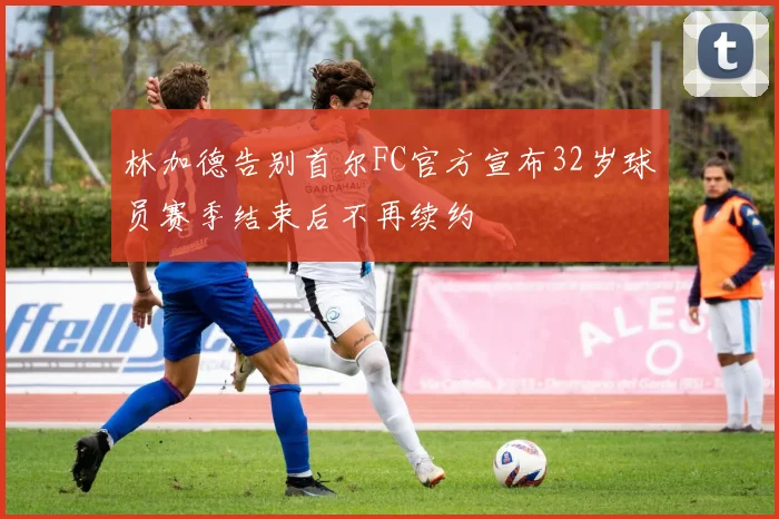 林加德告别首尔FC官方宣布32岁球员赛季结束后不再续约
