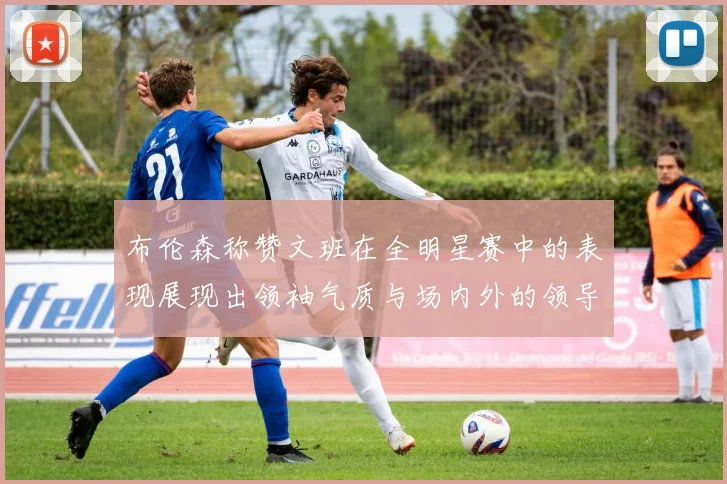 布伦森称赞文班在全明星赛中的表现展现出领袖气质与场内外的领导力
