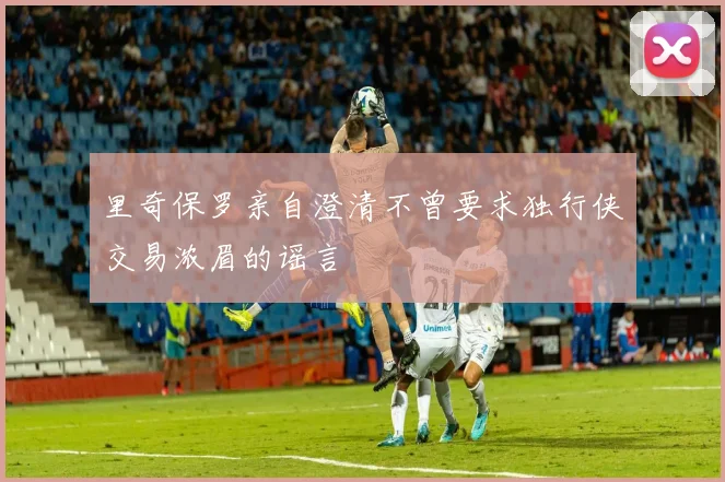 里奇保罗亲自澄清不曾要求独行侠交易浓眉的谣言