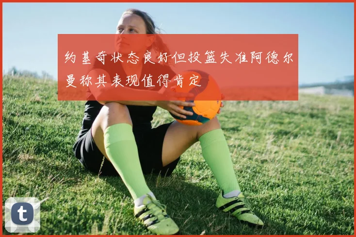 约基奇状态良好但投篮失准阿德尔曼称其表现值得肯定