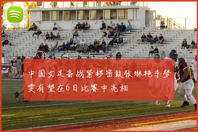 中国女足备战紧锣密鼓张琳艳李梦雯有望在6日比赛中亮相