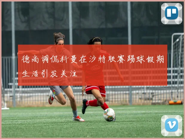 德尚调侃科曼在沙特联赛踢球假期生活引发关注
