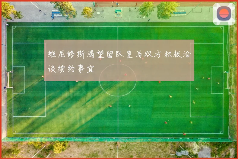 维尼修斯渴望留队皇马双方积极洽谈续约事宜
