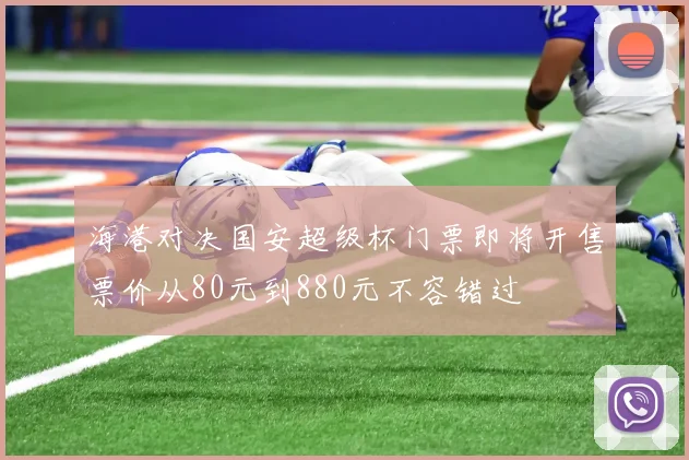 海港对决国安超级杯门票即将开售票价从80元到880元不容错过