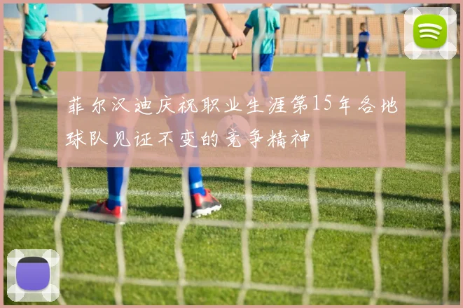 菲尔汉迪庆祝职业生涯第15年各地球队见证不变的竞争精神