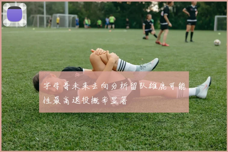 字母哥未来去向分析留队雄鹿可能性最高退役概率显著