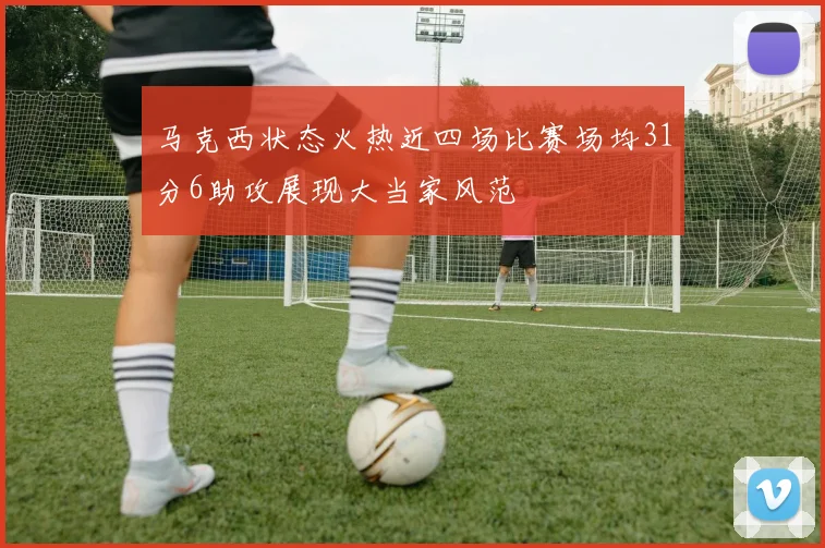 马克西状态火热近四场比赛场均31分6助攻展现大当家风范