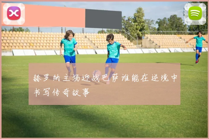 赫罗纳主场迎战巴萨谁能在逆境中书写传奇故事