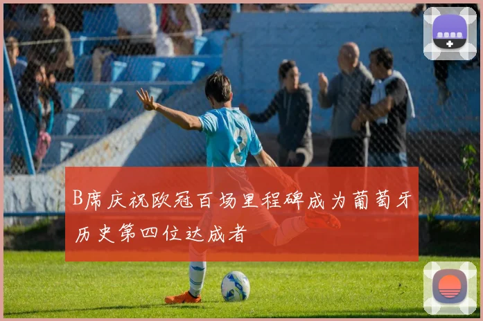B席庆祝欧冠百场里程碑成为葡萄牙历史第四位达成者