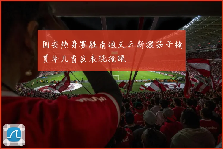 国安热身赛胜南通支云新援茹子楠贾非凡首发表现抢眼