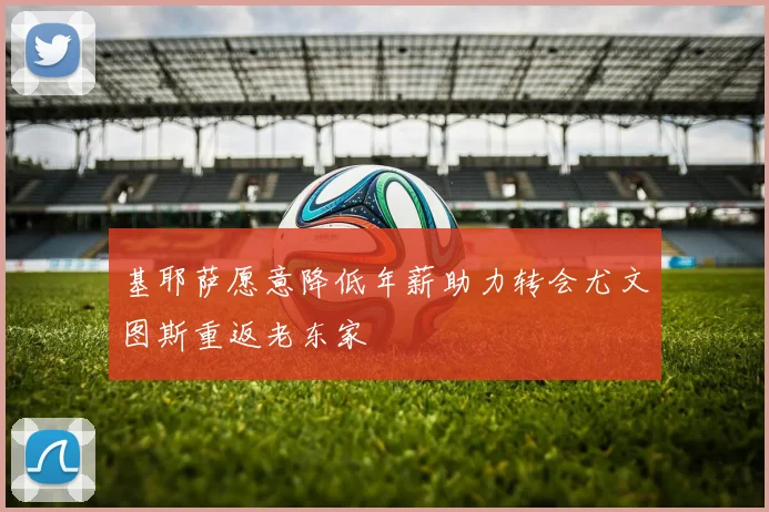 基耶萨愿意降低年薪助力转会尤文图斯重返老东家