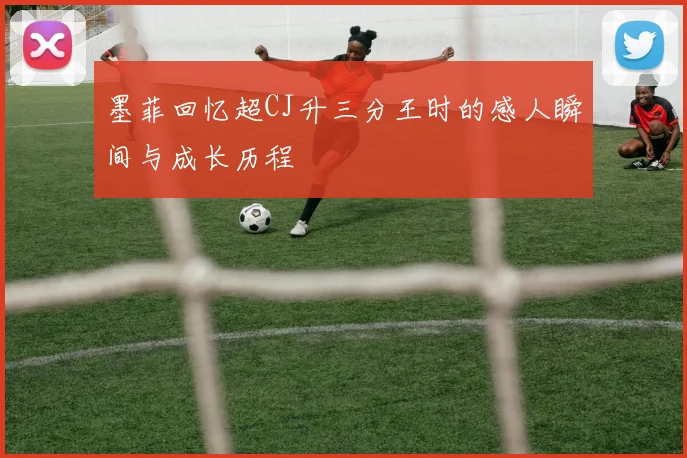 墨菲回忆超CJ升三分王时的感人瞬间与成长历程