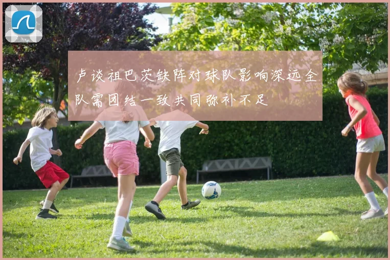 卢谈祖巴茨缺阵对球队影响深远全队需团结一致共同弥补不足