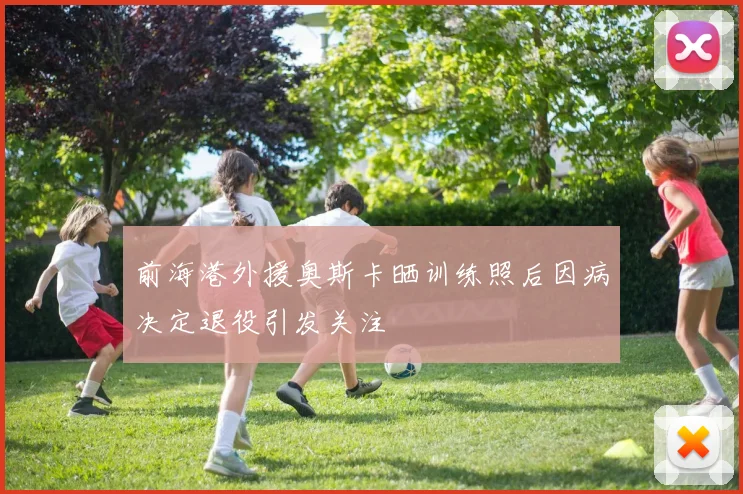 前海港外援奥斯卡晒训练照后因病决定退役引发关注