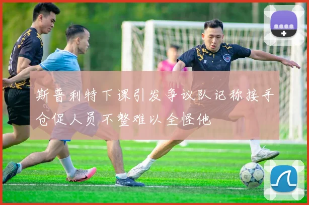 斯普利特下课引发争议队记称接手仓促人员不整难以全怪他