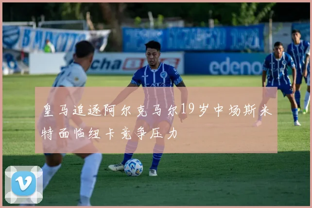 皇马追逐阿尔克马尔19岁中场斯米特面临纽卡竞争压力