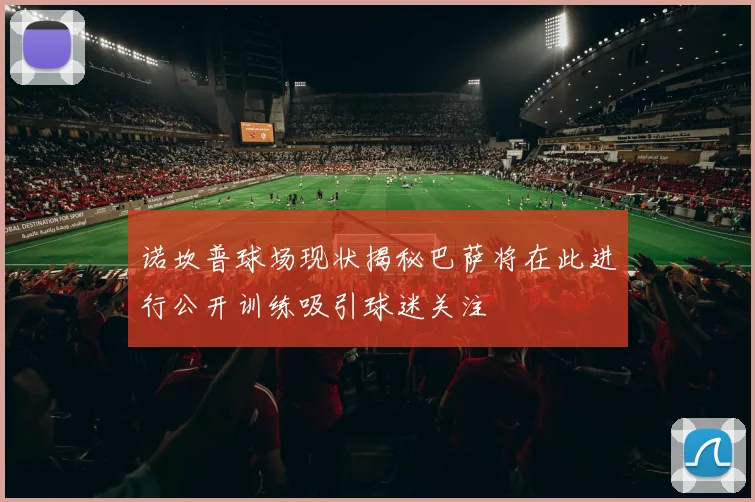 诺坎普球场现状揭秘巴萨将在此进行公开训练吸引球迷关注