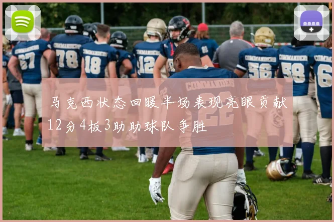 马克西状态回暖半场表现亮眼贡献12分4板3助助球队争胜