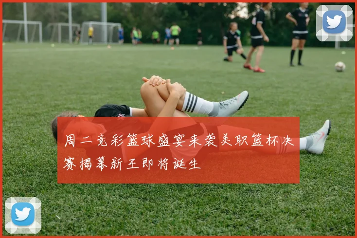 周二竞彩篮球盛宴来袭美职篮杯决赛揭幕新王即将诞生