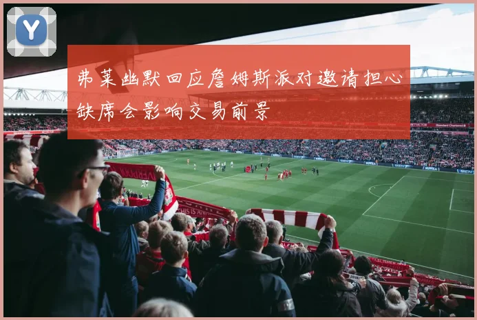 弗莱幽默回应詹姆斯派对邀请担心缺席会影响交易前景