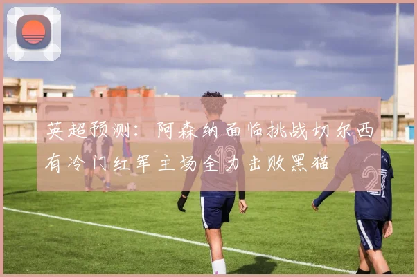 英超预测：阿森纳面临挑战切尔西有冷门红军主场全力击败黑猫