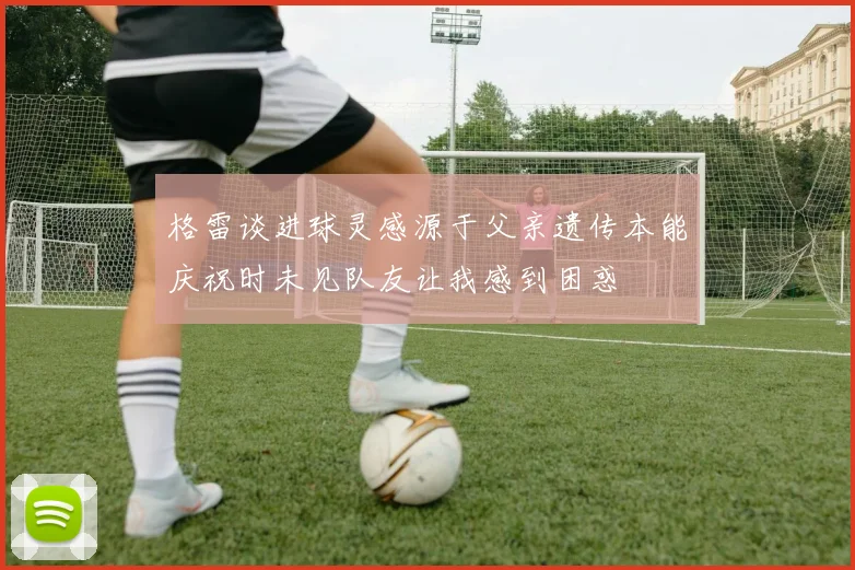 格雷谈进球灵感源于父亲遗传本能庆祝时未见队友让我感到困惑