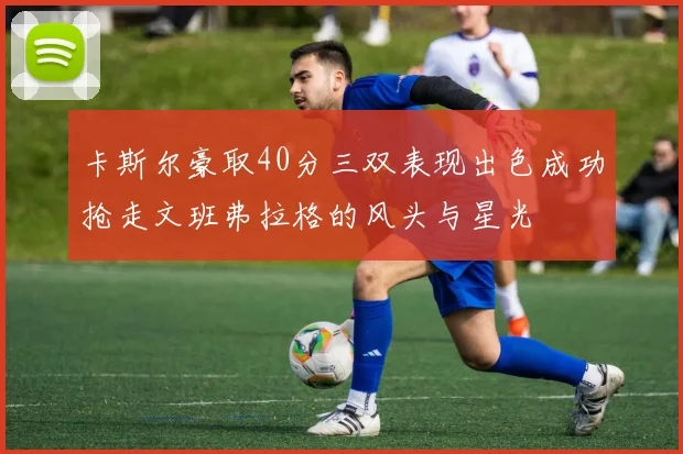 卡斯尔豪取40分三双表现出色成功抢走文班弗拉格的风头与星光