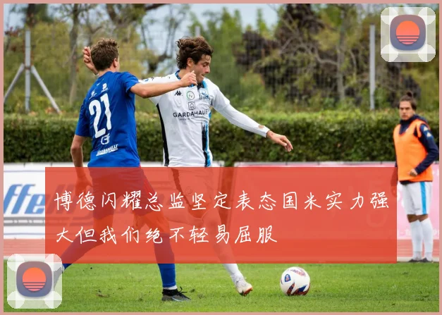 博德闪耀总监坚定表态国米实力强大但我们绝不轻易屈服