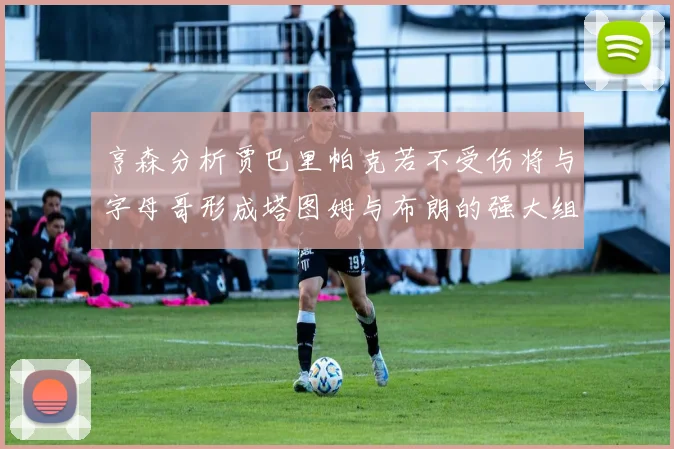 亨森分析贾巴里帕克若不受伤将与字母哥形成塔图姆与布朗的强大组合