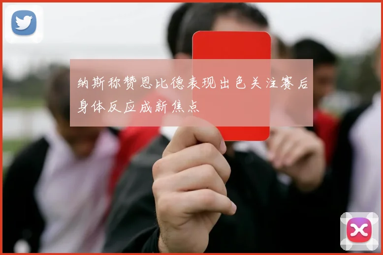 纳斯称赞恩比德表现出色关注赛后身体反应成新焦点