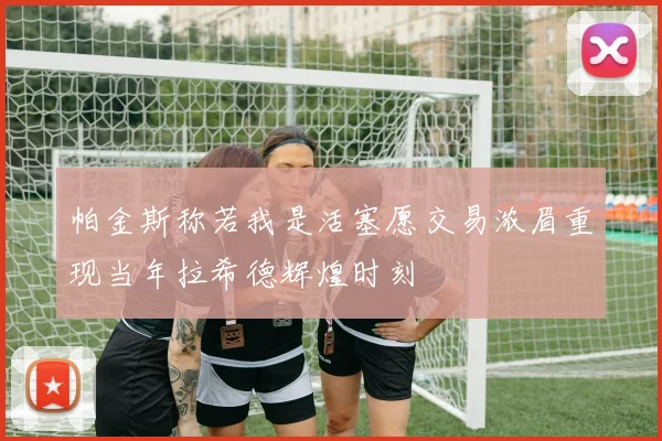 帕金斯称若我是活塞愿交易浓眉重现当年拉希德辉煌时刻